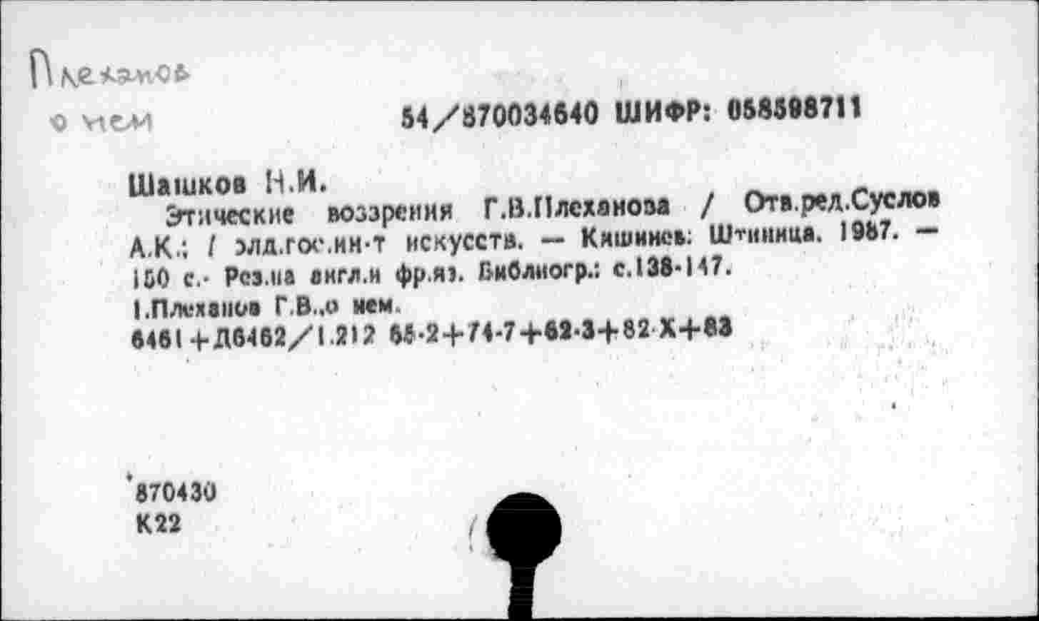 ﻿О У1 ои
54/870034640 ШИФР: 058598711
Шашков В.И.	_
Этические воззрения Г.В.Плеханова / Отв.рел.Суслов А.К.; I элд.гос.ин-т искусств. — Кишинев; Штииица. 1©Ь7. — 150 с,- Pes.ua англ.и фр.я1. Библногр.: с. 138-147.
I.Плеханов Г.В..0 ием.
8481 + Д6462/1.212 55-2 + 74-7+М-3+82 Х+83
870430 К22